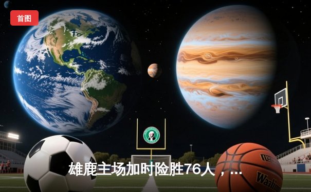 雄鹿主场加时险胜76人，字母哥32+11+7统治攻防，恩比德空砍29+14