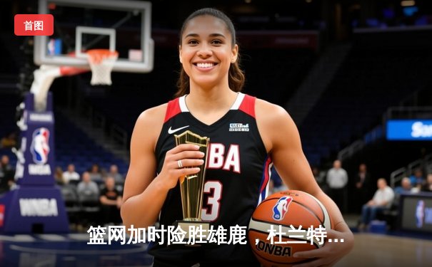 篮网加时险胜雄鹿，杜兰特狂砍42分率队上演惊天逆转